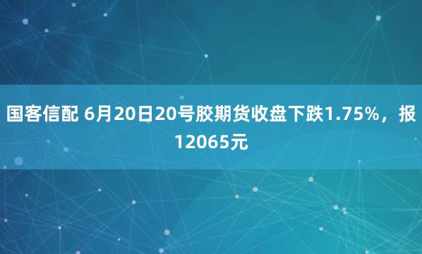 国客信配 6月20日20号胶期货收盘下跌1.75%，报12065元