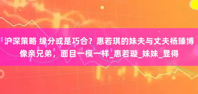 沪深策略 缘分或是巧合？惠若琪的妹夫与丈夫杨臻博像亲兄弟，面目一模一样_惠若璇_妹妹_显得