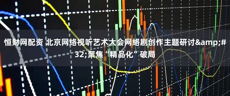 恒财网配资 北京网络视听艺术大会网络剧创作主题研讨&#32;聚焦“精品化”破局