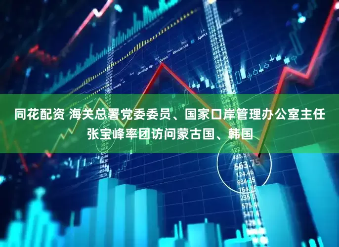 同花配资 海关总署党委委员、国家口岸管理办公室主任张宝峰率团访问蒙古国、韩国