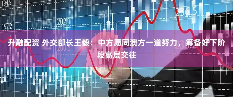 升融配资 外交部长王毅：中方愿同澳方一道努力，筹备好下阶段高层交往