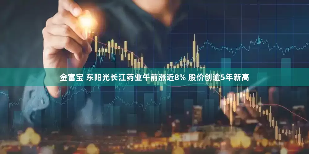 金富宝 东阳光长江药业午前涨近8% 股价创逾5年新高