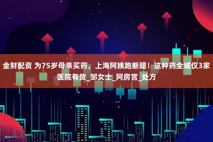 金财配资 为75岁母亲买药，上海阿姨跑断腿！这种药全城仅3家医院有货_邹女士_阿房宫_处方