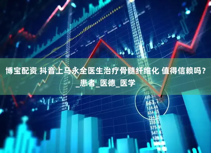 博宝配资 抖音上马永全医生治疗骨髓纤维化 值得信赖吗？_患者_医德_医学