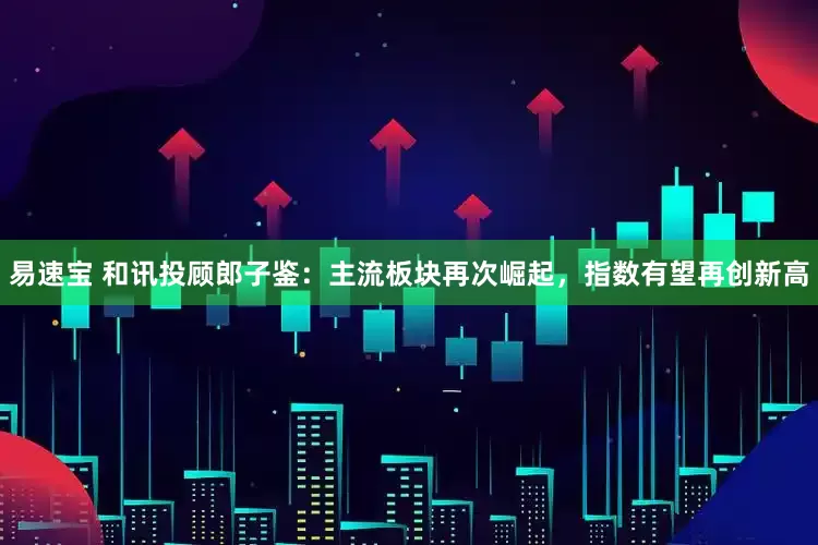 易速宝 和讯投顾郎子鉴：主流板块再次崛起，指数有望再创新高