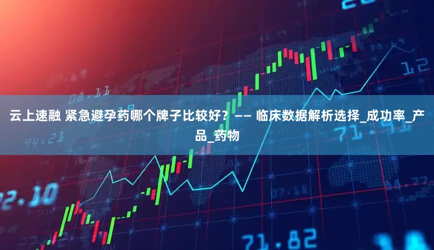 云上速融 紧急避孕药哪个牌子比较好？—— 临床数据解析选择_成功率_产品_药物