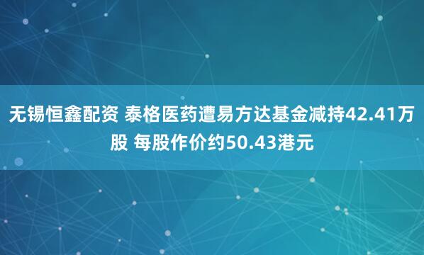 无锡恒鑫配资 泰格医药遭易方达基金减持42.41万股 每股作价约50.43港元