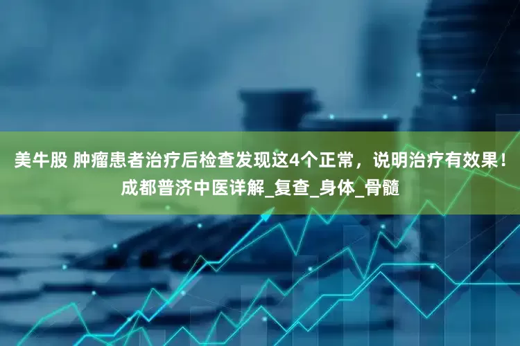 美牛股 肿瘤患者治疗后检查发现这4个正常，说明治疗有效果！成都普济中医详解_复查_身体_骨髓