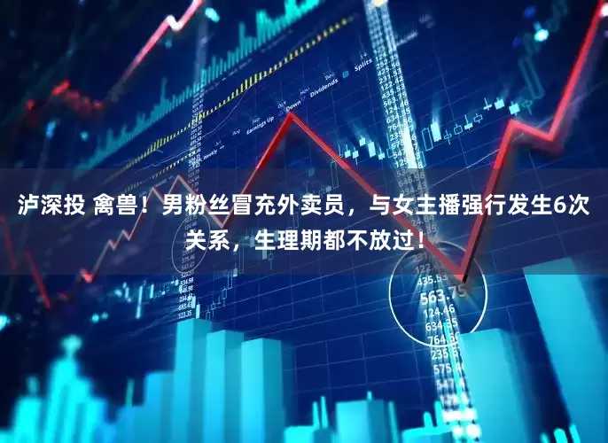 泸深投 禽兽！男粉丝冒充外卖员，与女主播强行发生6次关系，生理期都不放过！