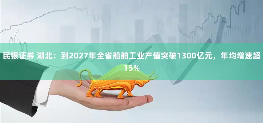 民银证券 湖北：到2027年全省船舶工业产值突破1300亿元，年均增速超15%