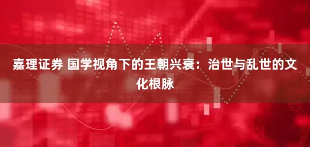 嘉理证券 国学视角下的王朝兴衰：治世与乱世的文化根脉