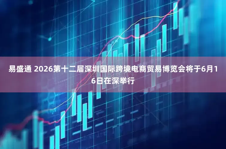 易盛通 2026第十二届深圳国际跨境电商贸易博览会将于6月16日在深举行